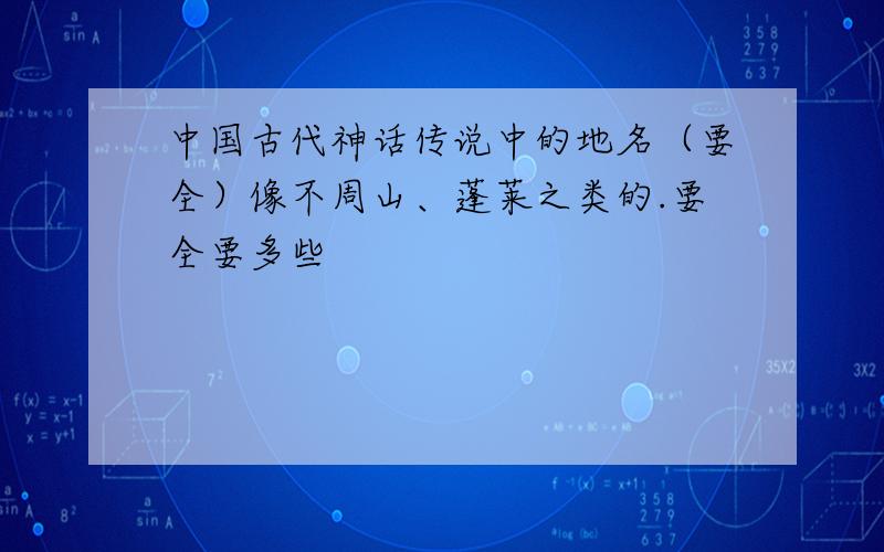 中国古代神话传说中的地名（要全）像不周山、蓬莱之类的.要全要多些