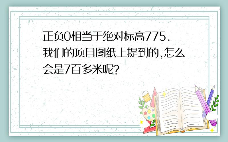 正负0相当于绝对标高775.我们的项目图纸上提到的,怎么会是7百多米呢?