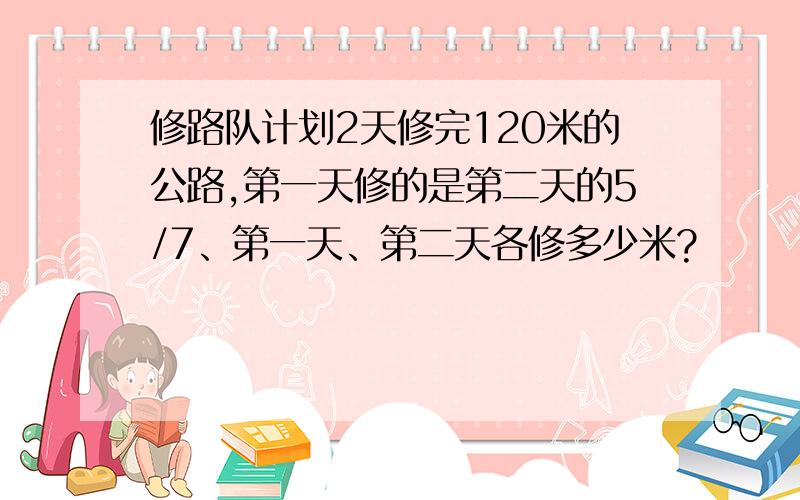 修路队计划2天修完120米的公路,第一天修的是第二天的5/7、第一天、第二天各修多少米?