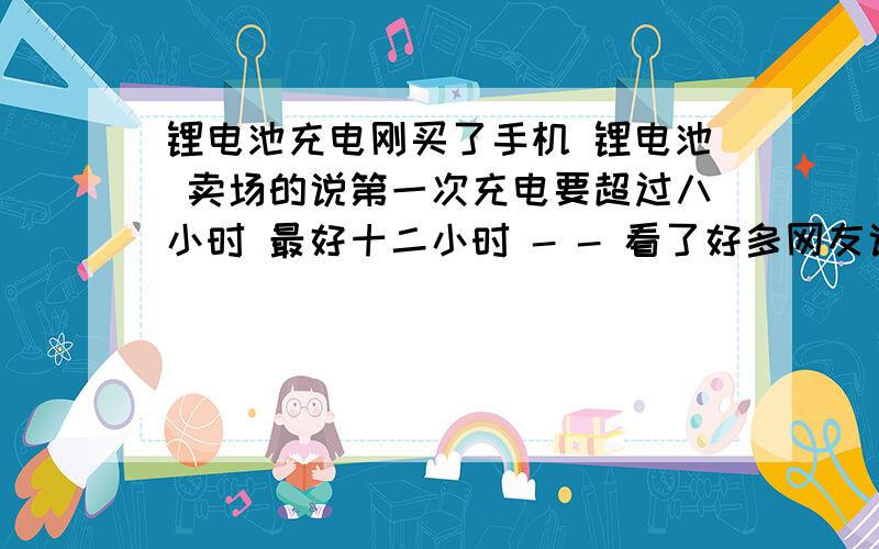 锂电池充电刚买了手机 锂电池 卖场的说第一次充电要超过八小时 最好十二小时 - - 看了好多网友说锂电池机理不是这样的 没必要 只要自然放充 正常时间一般是多少啊 CD 的说明书都没写 诺