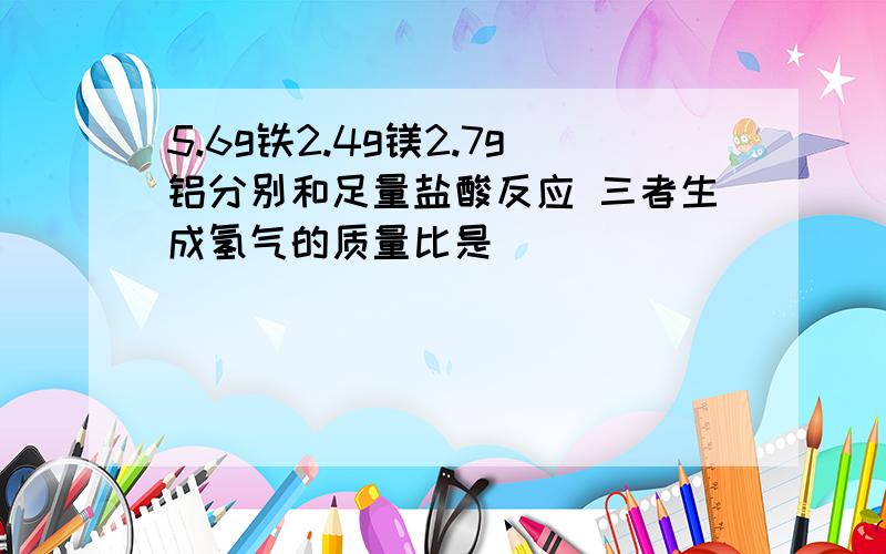 5.6g铁2.4g镁2.7g铝分别和足量盐酸反应 三者生成氢气的质量比是