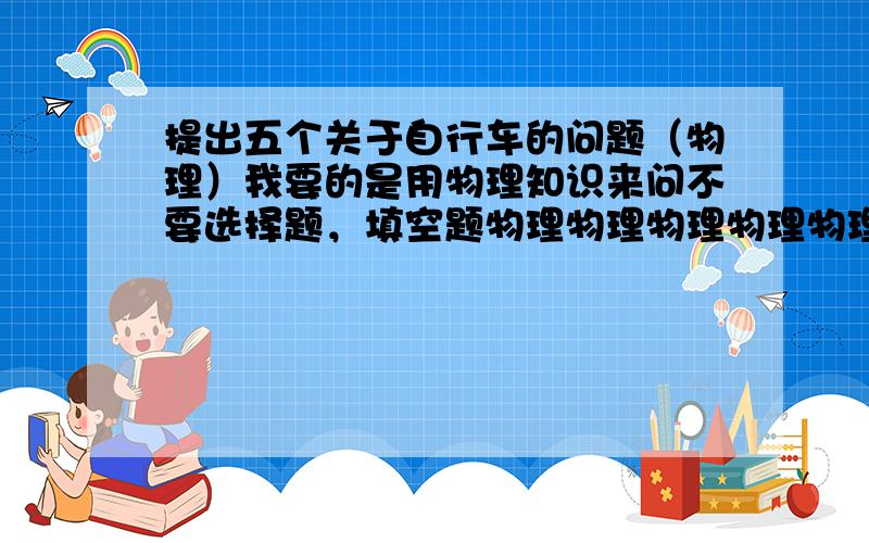 提出五个关于自行车的问题（物理）我要的是用物理知识来问不要选择题，填空题物理物理物理物理物理不要太深奥答的好再加30