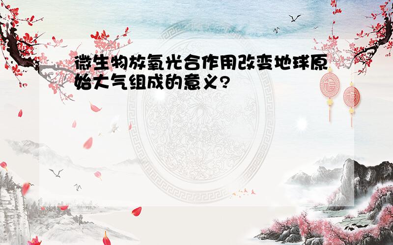 微生物放氧光合作用改变地球原始大气组成的意义?