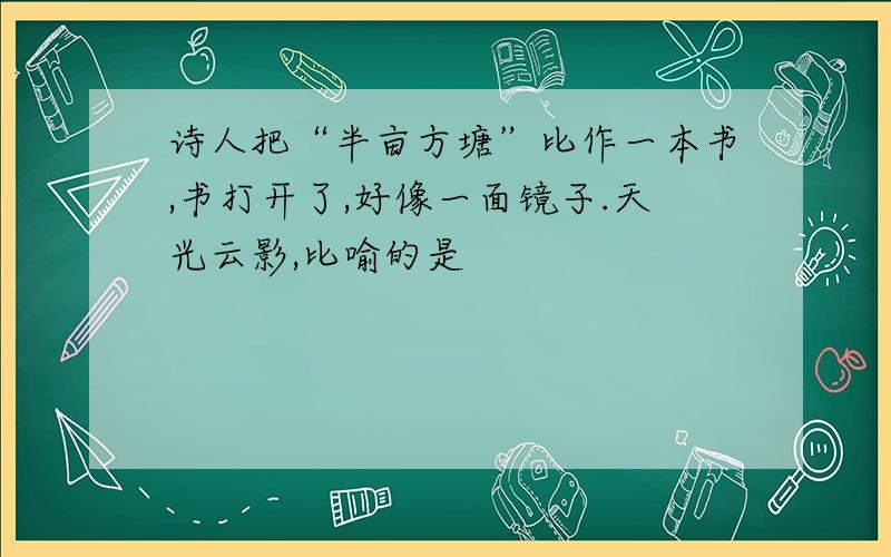 诗人把“半亩方塘”比作一本书,书打开了,好像一面镜子.天光云影,比喻的是