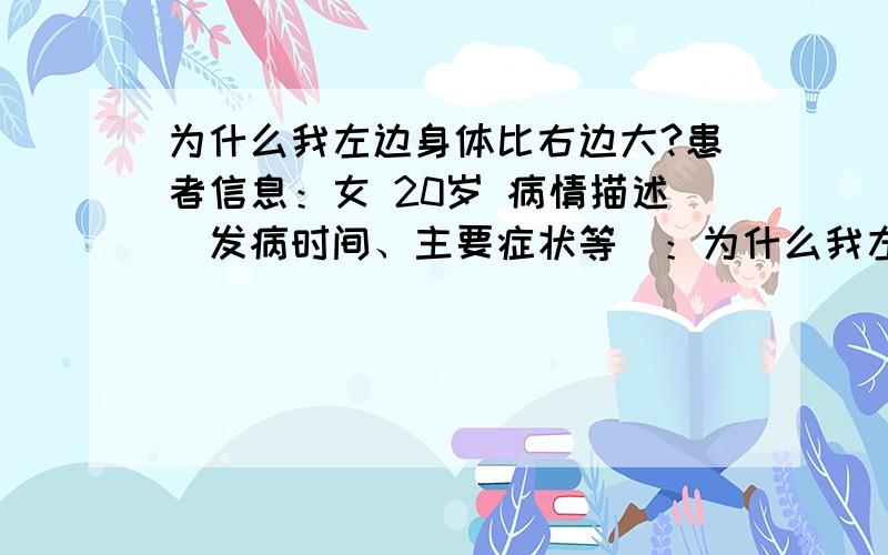 为什么我左边身体比右边大?患者信息：女 20岁 病情描述(发病时间、主要症状等)：为什么我左边身体比右边大 ,左边眼睛双眼皮,右边眼睛是单眼皮,左胸要比右边大 ,左腿也比右腿粗,很明显,