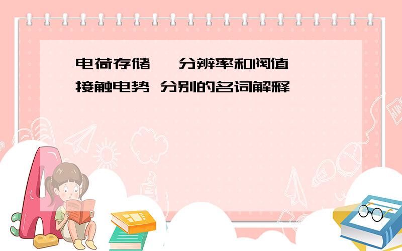 电荷存储、 分辨率和阀值、 接触电势 分别的名词解释