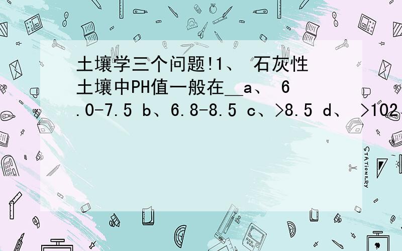 土壤学三个问题!1、 石灰性土壤中PH值一般在＿a、 6.0-7.5 b、6.8-8.5 c、>8.5 d、 >102、 下列离子中,阳离子交换能力最强的是＿a、Na+ b、NH4+ c、Mg2+ d、H+3、 在测定土壤有机质中,高温消煮温度控制