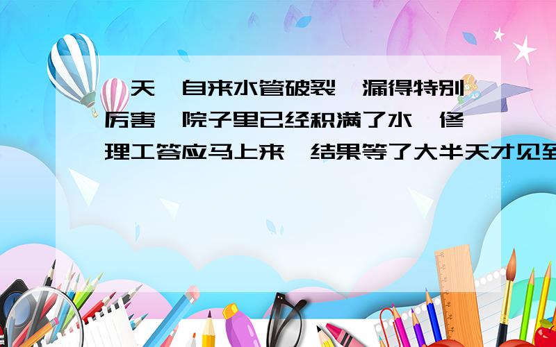 一天,自来水管破裂,漏得特别厉害,院子里已经积满了水,修理工答应马上来,结果等了大半天才见到他的影子.他懒洋洋地问住户：“现在情况怎么样?”一位主妇说：“还好,在等你的时候,孩子