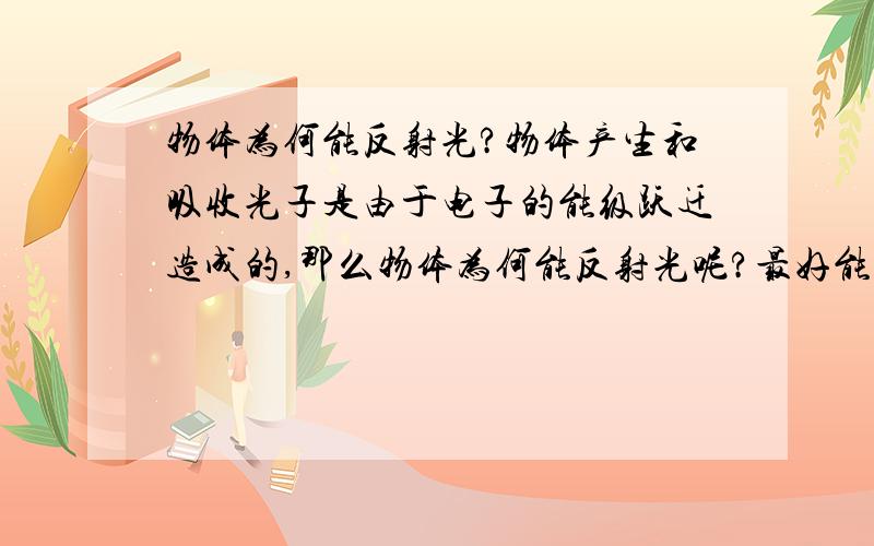 物体为何能反射光?物体产生和吸收光子是由于电子的能级跃迁造成的,那么物体为何能反射光呢?最好能从原子结构说起.说的我有点不懂。