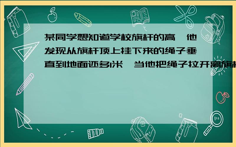 某同学想知道学校旗杆的高,他发现从旗杆顶上挂下来的绳子垂直到地面还多1米,当他把绳子拉开离旗杆底部5米后,绳子下端刚好接触地面,请你帮同学算一算学校旗杆高度,.