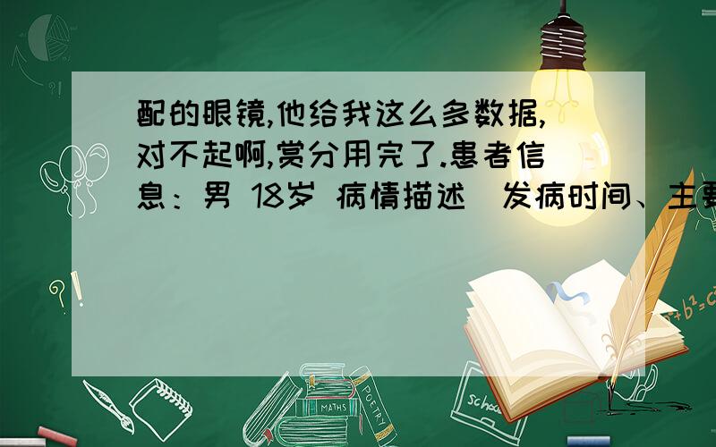 配的眼镜,他给我这么多数据,对不起啊,赏分用完了.患者信息：男 18岁 病情描述(发病时间、主要症状等)：sph -6.25cyl +0.00axs 0psm 7.50bas 264add -1.50sph -6.25cyl +0.00axs 0psm 7.25bas 262add -1.50sph -6.75cyl 0.00