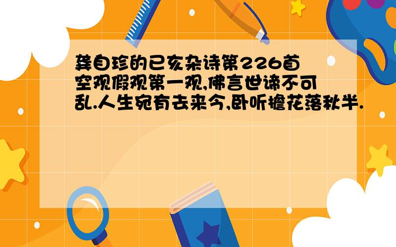 龚自珍的已亥杂诗第226首 空观假观第一观,佛言世谛不可乱.人生宛有去来今,卧听檐花落秋半.