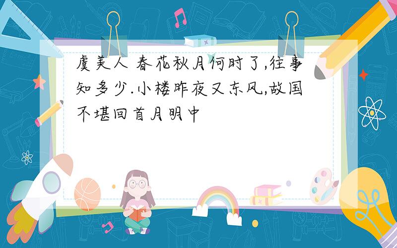 虞美人 春花秋月何时了,往事知多少.小楼昨夜又东风,故国不堪回首月明中