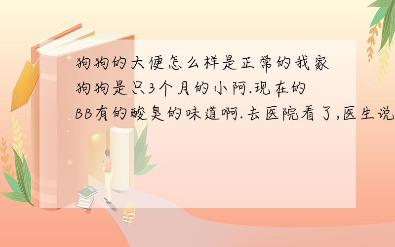 狗狗的大便怎么样是正常的我家狗狗是只3个月的小阿.现在的BB有的酸臭的味道啊.去医院看了,医生说是吃了不干净的东西.我怀疑不是啊,狗狗吃的都是狗粮啊.也没有让它接触过什么动物,都一