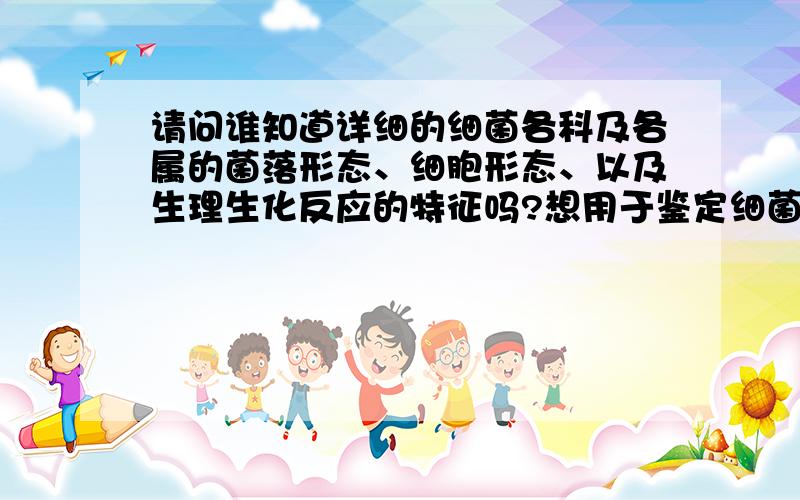 请问谁知道详细的细菌各科及各属的菌落形态、细胞形态、以及生理生化反应的特征吗?想用于鉴定细菌用.