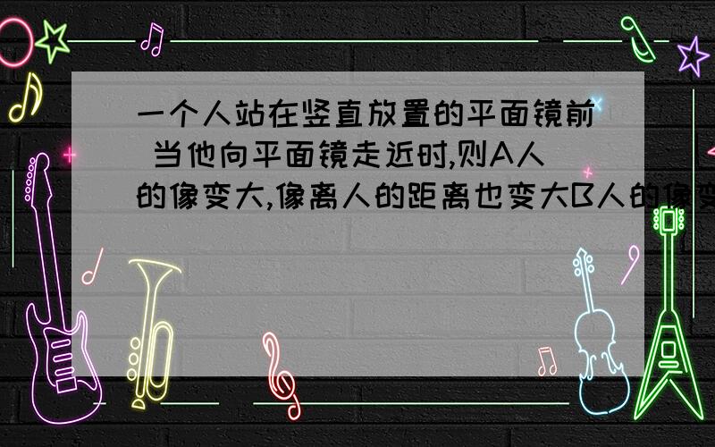 一个人站在竖直放置的平面镜前 当他向平面镜走近时,则A人的像变大,像离人的距离也变大B人的像变小,像离人的距离也变小C人的像大小不变,因为平面镜成的是虚象,故我们看不到所成的像D人