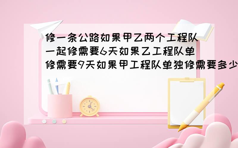 修一条公路如果甲乙两个工程队一起修需要6天如果乙工程队单修需要9天如果甲工程队单独修需要多少天