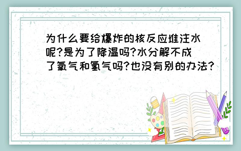 为什么要给爆炸的核反应堆注水呢?是为了降温吗?水分解不成了氧气和氢气吗?也没有别的办法?