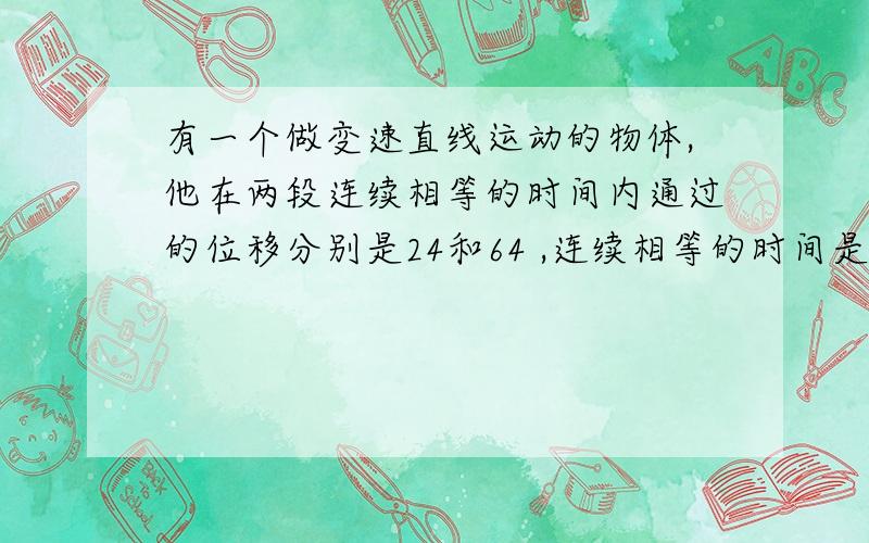 有一个做变速直线运动的物体,他在两段连续相等的时间内通过的位移分别是24和64 ,连续相等的时间是4s,求质点的初速度?要有过程的,