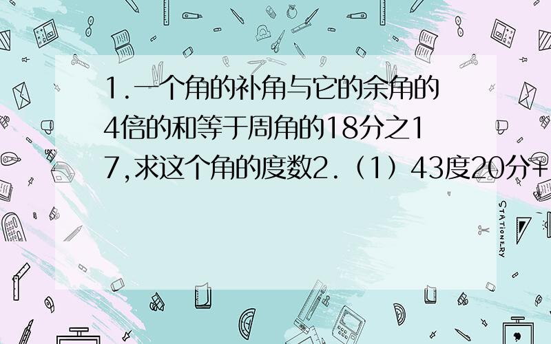 1.一个角的补角与它的余角的4倍的和等于周角的18分之17,求这个角的度数2.（1）43度20分+27度42分27秒（2）180度-126度43分12秒（3）30度31分乘5（4）143度16分除以4