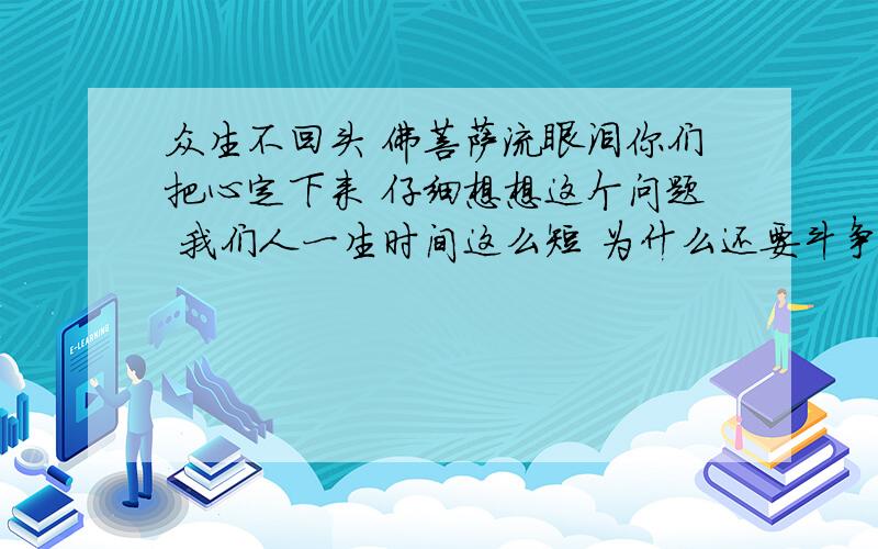 众生不回头 佛菩萨流眼泪你们把心定下来 仔细想想这个问题 我们人一生时间这么短 为什么还要斗争战争 为什么要去争财色名利 这些东西没有任何意义啊 为什么人们这么愚痴呢?难道一定