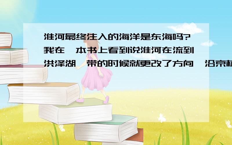 淮河最终注入的海洋是东海吗?我在一本书上看到说淮河在流到洪泽湖一带的时候就更改了方向,沿京杭运河南下并汇入长江干流.最终注入东海.是这样的吗?在我的印象中淮河好像是直接入海