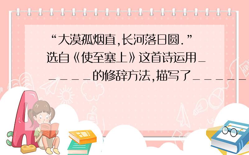 “大漠孤烟直,长河落日圆.”选自《使至塞上》这首诗运用_____的修辞方法,描写了_______的边塞风光.