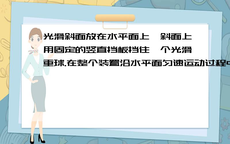 光滑斜面放在水平面上,斜面上用固定的竖直挡板挡住一个光滑重球.在整个装置沿水平面匀速运动过程中A重力不做功B斜面对球的弹力不做功C挡板对球的弹力不做功D挡板对球的弹力一定做正