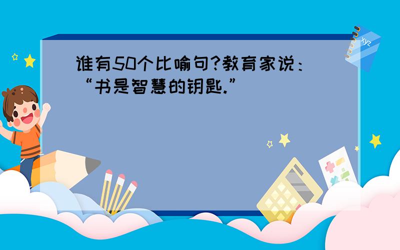 谁有50个比喻句?教育家说：“书是智慧的钥匙.”