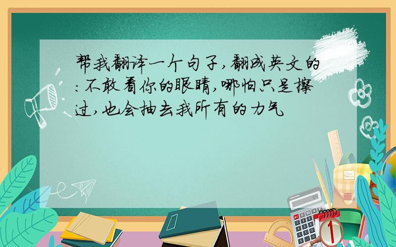 帮我翻译一个句子,翻成英文的：不敢看你的眼睛,哪怕只是擦过,也会抽去我所有的力气