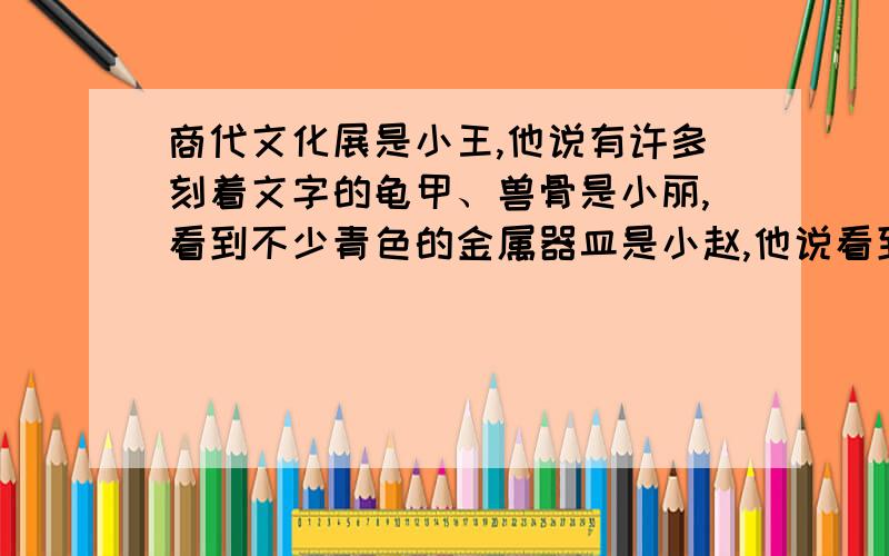 商代文化展是小王,他说有许多刻着文字的龟甲、兽骨是小丽,看到不少青色的金属器皿是小赵,他说看到宫殿和墓坑的复原模型是小张,他说看到许多书法和绘画作品