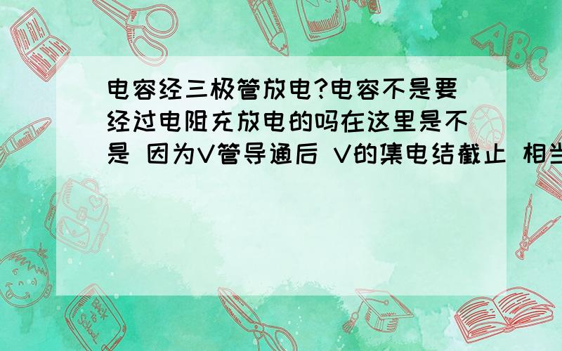 电容经三极管放电?电容不是要经过电阻充放电的吗在这里是不是 因为V管导通后 V的集电结截止 相当于高阻UC高 VB低 电容就放电了