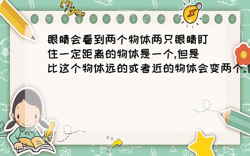 眼睛会看到两个物体两只眼睛盯住一定距离的物体是一个,但是比这个物体远的或者近的物体会变两个.但我没有斗鸡眼啊,两只眼睛不知当中闭上一只眼睛则全是一个 .是人都这样,我的眼睛像