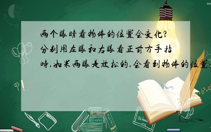 两个眼睛看物体的位置会变化?分别用左眼和右眼看正前方手指时,如果两眼是放松的,会看到物体的位置变化幅度很大.如果一个眼睛睁着看手指另一个眼睛闭着,那么闭着的那个眼睛要努力保