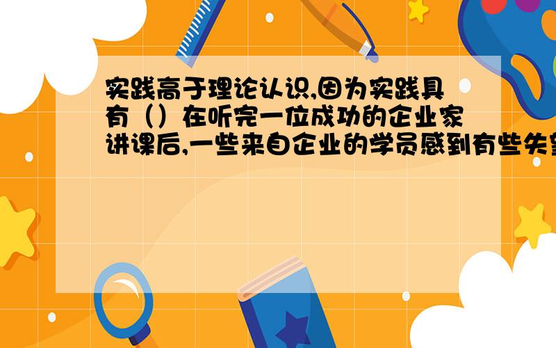 实践高于理论认识,因为实践具有（）在听完一位成功的企业家讲课后,一些来自企业的学员感到有些失望,便问他：“你讲的那些内容我们也差不多知道,可为什么我们之间的差距会那么大呢?