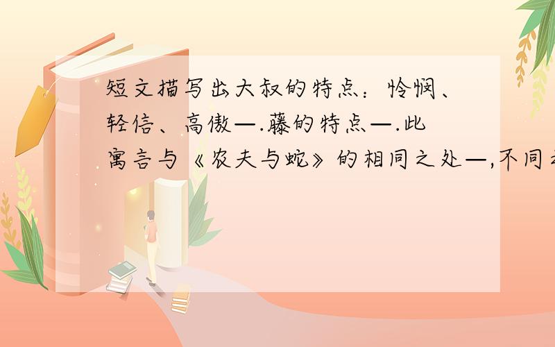 短文描写出大叔的特点：怜悯、轻信、高傲—.藤的特点—.此寓言与《农夫与蛇》的相同之处—,不同之处—一根藤,一根软弱无能而又好高骛远的藤,几次想支撑着身子,站立起来,好远眺春色,