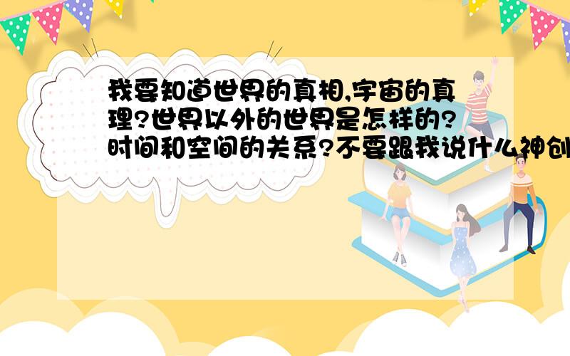 我要知道世界的真相,宇宙的真理?世界以外的世界是怎样的?时间和空间的关系?不要跟我说什么神创造万物之类,主主宰宇宙之类的屁话!我要的是科学的分析,