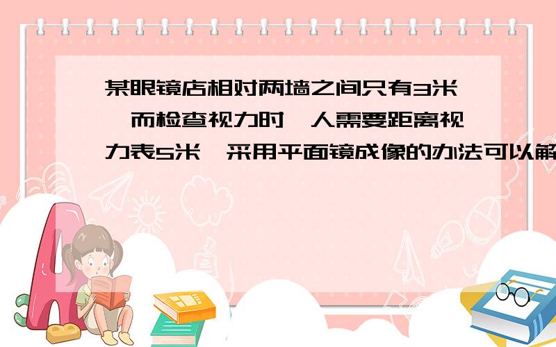 某眼镜店相对两墙之间只有3米,而检查视力时,人需要距离视力表5米,采用平面镜成像的办法可以解决之一难题,将视力表挂在一面墙上,人背向视力表去看对面墙上平面镜中视力表的像,则人与