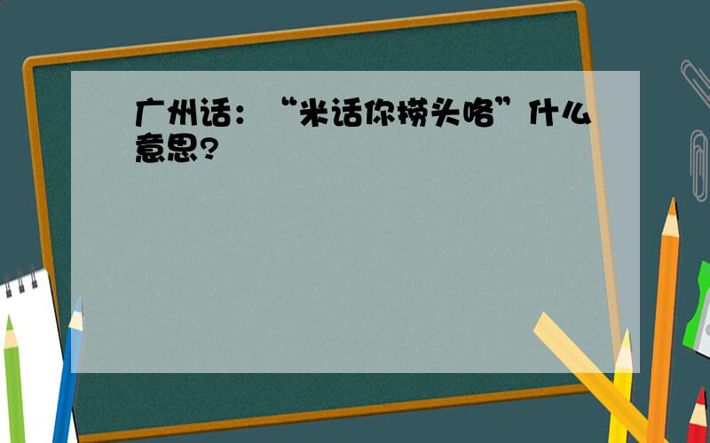 广州话：“米话你捞头咯”什么意思?