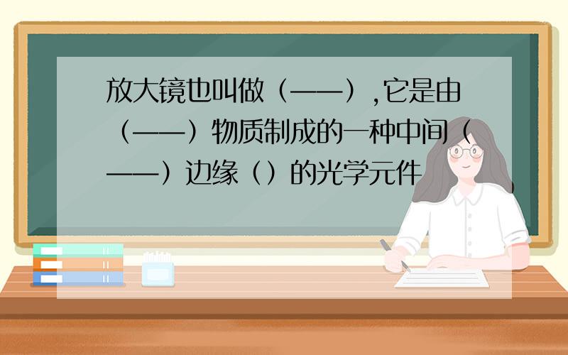 放大镜也叫做（——）,它是由（——）物质制成的一种中间（——）边缘（）的光学元件