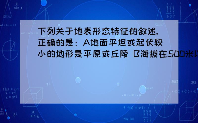 下列关于地表形态特征的叙述,正确的是：A地面平坦或起伏较小的地形是平原或丘陵 B海拔在500米以上,地面峰峦起伏,坡度较峻的是山地地形 C地面有起伏,但海拔较低,坡度平缓的地形是高原 D