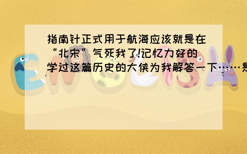 指南针正式用于航海应该就是在“北宋”气死我了!记忆力好的学过这篇历史的大侠为我解答一下……是这样的,有一考试题说“指南针正式用于航海是什么时候?”我写的北宋,结果,我们老师