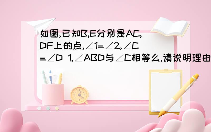 如图,已知B,E分别是AC,DF上的点,∠1=∠2,∠C=∠D 1.∠ABD与∠C相等么,请说明理由.2.∠A与∠F相等么,说理由.