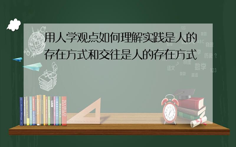 用人学观点如何理解实践是人的存在方式和交往是人的存在方式