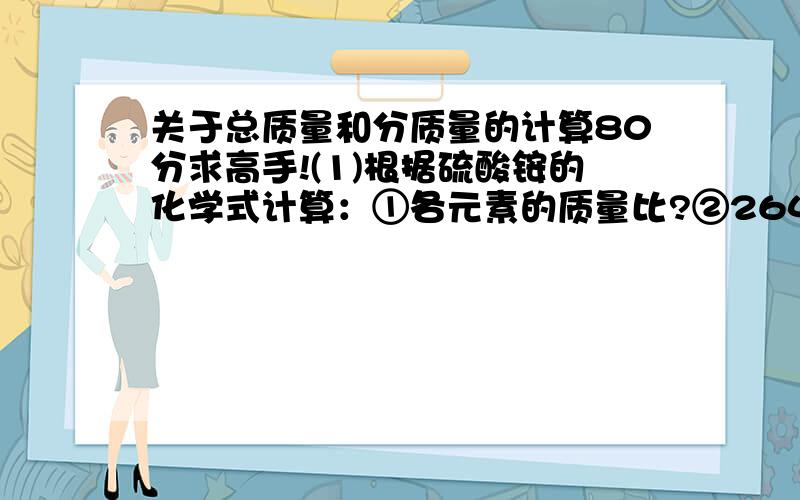 关于总质量和分质量的计算80分求高手!(1)根据硫酸铵的化学式计算：①各元素的质量比?②264g硫酸铵中含氮元素、氧元素各多少g?③多少g硫酸铵中含硫元素96g?④132硫酸铵与多少g硝酸铵的含氮