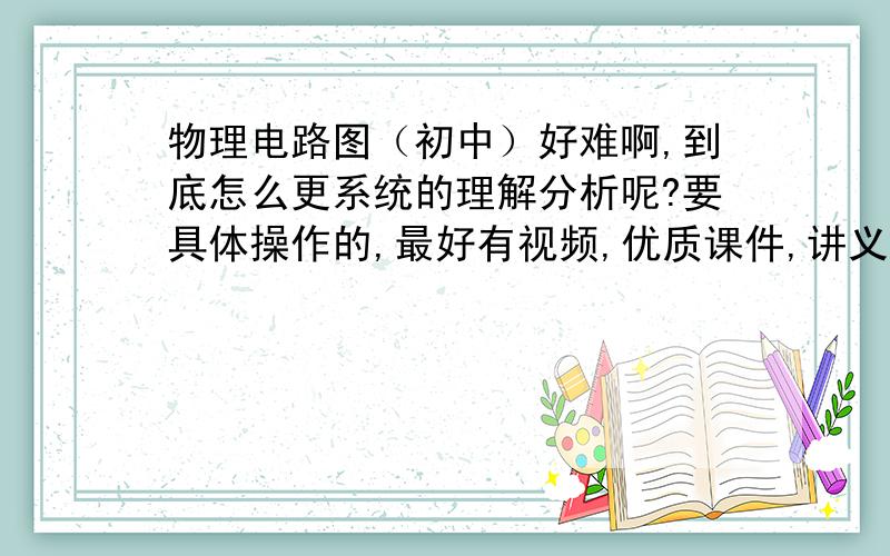 物理电路图（初中）好难啊,到底怎么更系统的理解分析呢?要具体操作的,最好有视频,优质课件,讲义也行