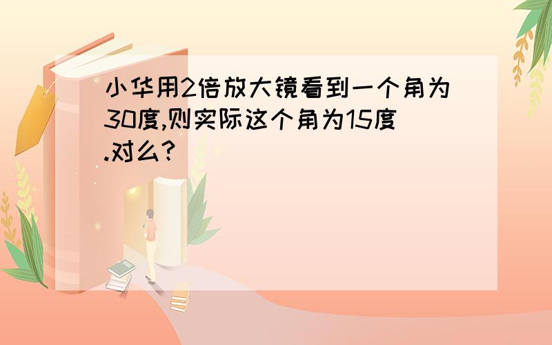 小华用2倍放大镜看到一个角为30度,则实际这个角为15度.对么?