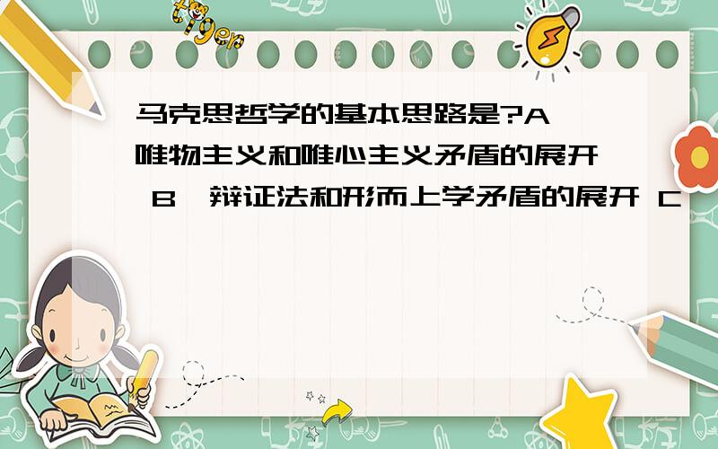 马克思哲学的基本思路是?A、唯物主义和唯心主义矛盾的展开 B、辩证法和形而上学矛盾的展开 C、一元论和二元论矛盾的展开 D、