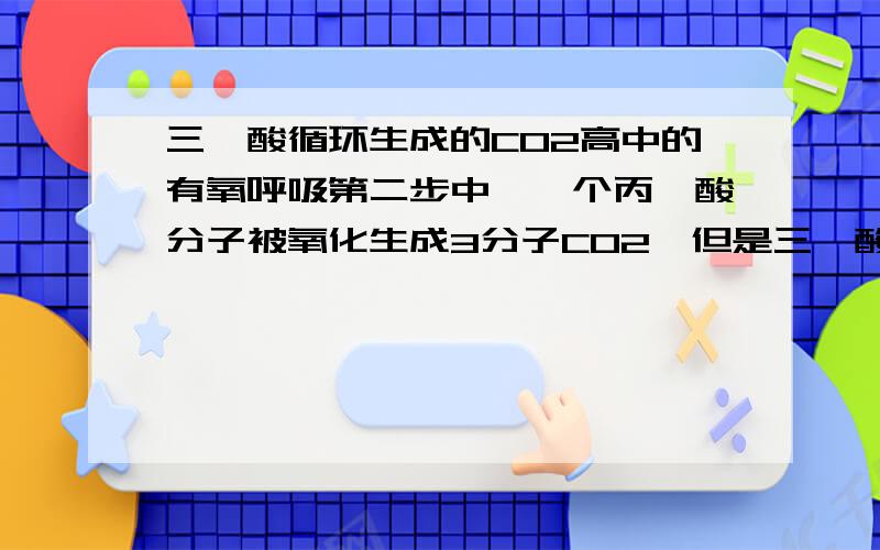 三羧酸循环生成的CO2高中的有氧呼吸第二步中,一个丙酮酸分子被氧化生成3分子CO2,但是三羧酸循环中只有2个CO2,不要复制那些很罗嗦的看不懂的东西