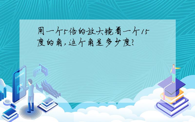 用一个5倍的放大镜看一个15度的角,这个角是多少度?